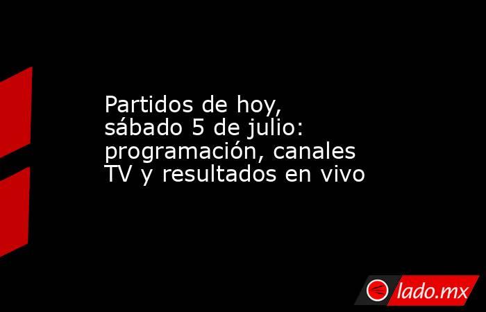 Partidos de hoy, sábado 5 de julio: programación, canales TV y resultados en vivo. Noticias en tiempo real