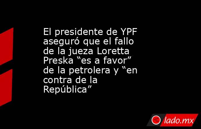 El presidente de YPF aseguró que el fallo de la jueza Loretta Preska “es a favor” de la petrolera y “en contra de la República”. Noticias en tiempo real