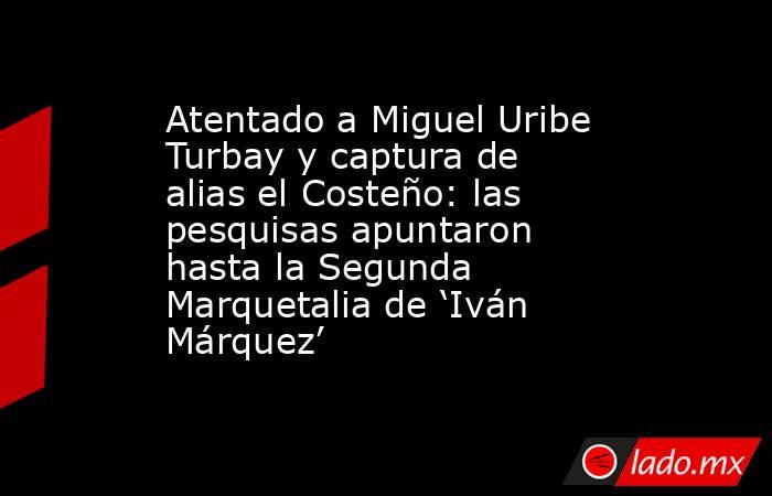 Atentado a Miguel Uribe Turbay y captura de alias el Costeño: las pesquisas apuntaron hasta la Segunda Marquetalia de ‘Iván Márquez’. Noticias en tiempo real