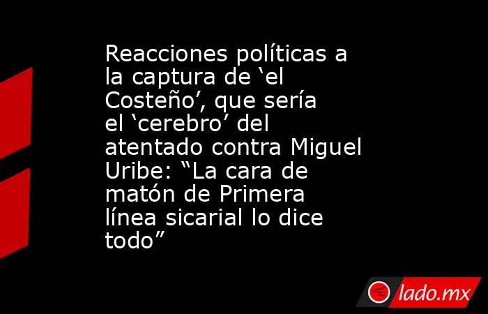 Reacciones políticas a la captura de ‘el Costeño’, que sería el ‘cerebro’ del atentado contra Miguel Uribe: “La cara de matón de Primera línea sicarial lo dice todo”. Noticias en tiempo real