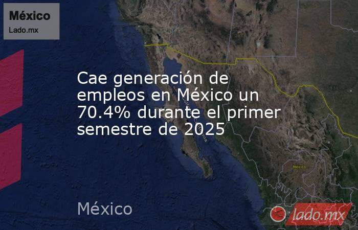 Cae generación de empleos en México un 70.4% durante el primer semestre de 2025. Noticias en tiempo real