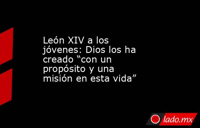 León XIV a los jóvenes: Dios los ha creado “con un propósito y una misión en esta vida”. Noticias en tiempo real