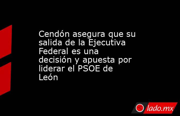 Cendón asegura que su salida de la Ejecutiva Federal es una decisión y apuesta por liderar el PSOE de León. Noticias en tiempo real