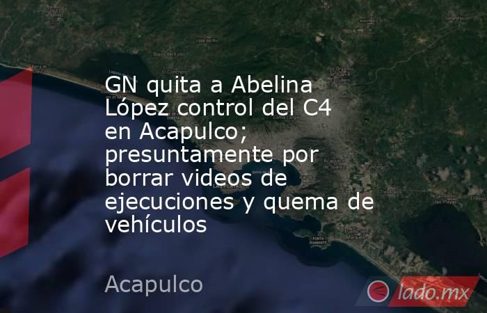 GN quita a Abelina López control del C4 en Acapulco; presuntamente por borrar videos de ejecuciones y quema de vehículos. Noticias en tiempo real