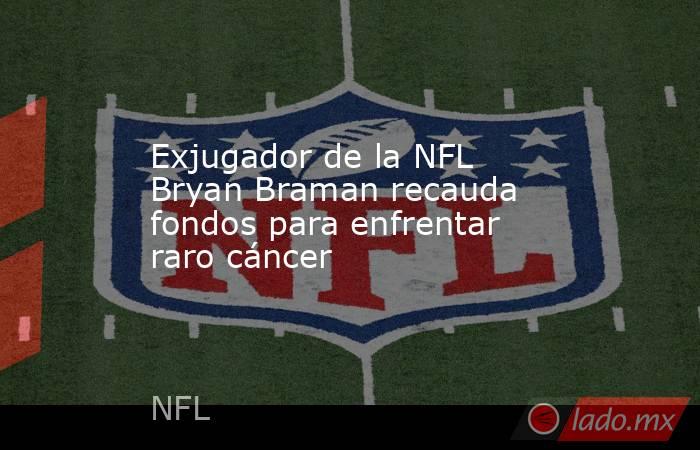 Exjugador de la NFL Bryan Braman recauda fondos para enfrentar raro cáncer. Noticias en tiempo real