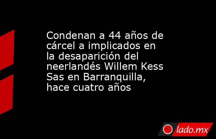 Condenan a 44 años de cárcel a implicados en la desaparición del neerlandés Willem Kess Sas en Barranquilla, hace cuatro años . Noticias en tiempo real