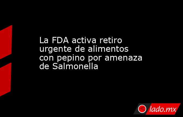 La FDA activa retiro urgente de alimentos con pepino por amenaza de Salmonella. Noticias en tiempo real