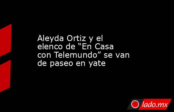 Aleyda Ortiz y el elenco de “En Casa con Telemundo” se van de paseo en yate. Noticias en tiempo real