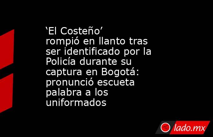 ‘El Costeño’ rompió en llanto tras ser identificado por la Policía durante su captura en Bogotá: pronunció escueta palabra a los uniformados. Noticias en tiempo real