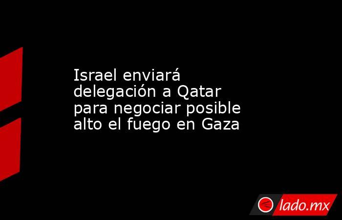 Israel enviará delegación a Qatar para negociar posible alto el fuego en Gaza. Noticias en tiempo real