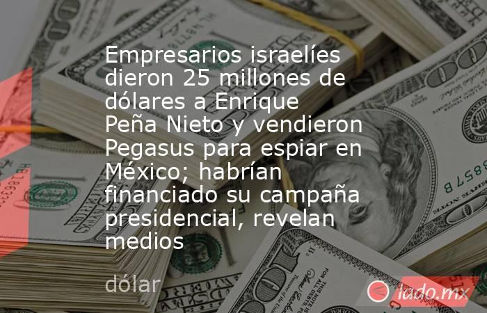 Empresarios israelíes dieron 25 millones de dólares a Enrique Peña Nieto y vendieron Pegasus para espiar en México; habrían financiado su campaña presidencial, revelan medios. Noticias en tiempo real