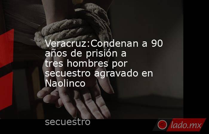 Veracruz:Condenan a 90 años de prisión a tres hombres por secuestro agravado en Naolinco. Noticias en tiempo real