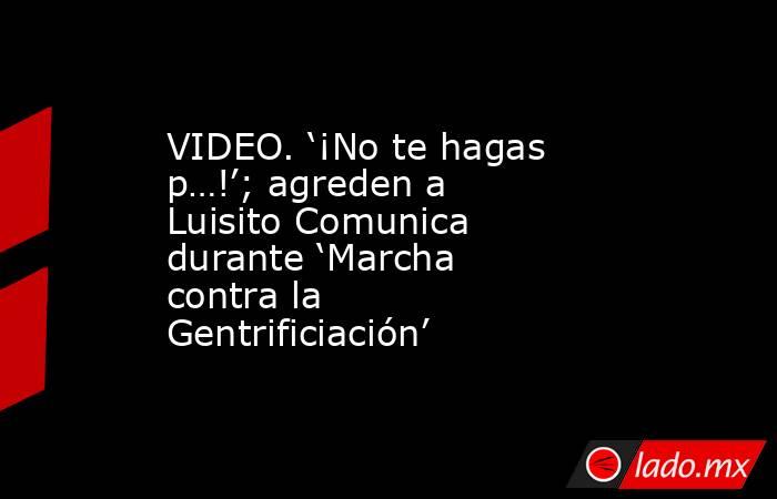 VIDEO. ‘¡No te hagas p…!’; agreden a Luisito Comunica durante ‘Marcha contra la Gentrificiación’. Noticias en tiempo real