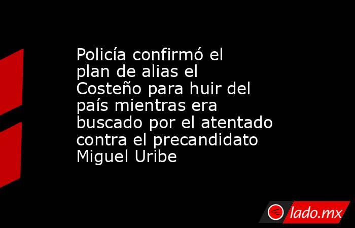 Policía confirmó el plan de alias el Costeño para huir del país mientras era buscado por el atentado contra el precandidato Miguel Uribe . Noticias en tiempo real