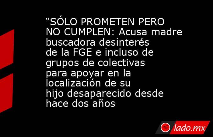 “SÓLO PROMETEN PERO NO CUMPLEN: Acusa madre buscadora desinterés de la FGE e incluso de grupos de colectivas para apoyar en la localización de su hijo desaparecido desde hace dos años. Noticias en tiempo real