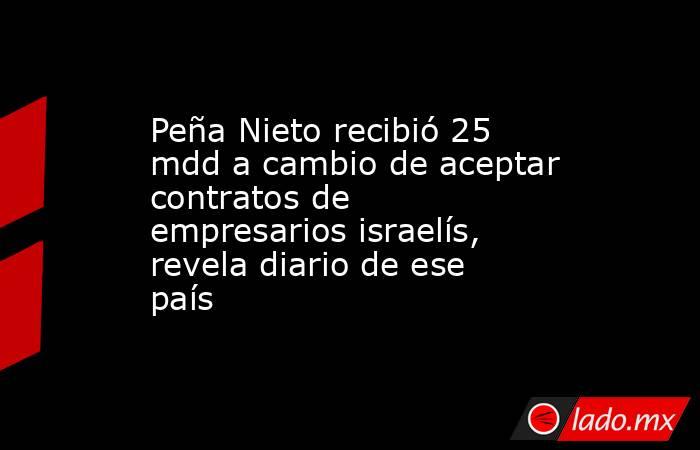 Peña Nieto recibió 25 mdd a cambio de aceptar contratos de empresarios israelís, revela diario de ese país. Noticias en tiempo real