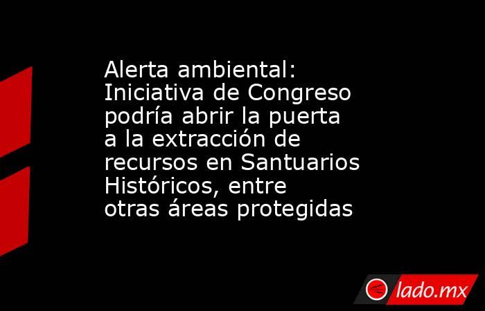 Alerta ambiental: Iniciativa de Congreso podría abrir la puerta a la extracción de recursos en Santuarios Históricos, entre otras áreas protegidas. Noticias en tiempo real