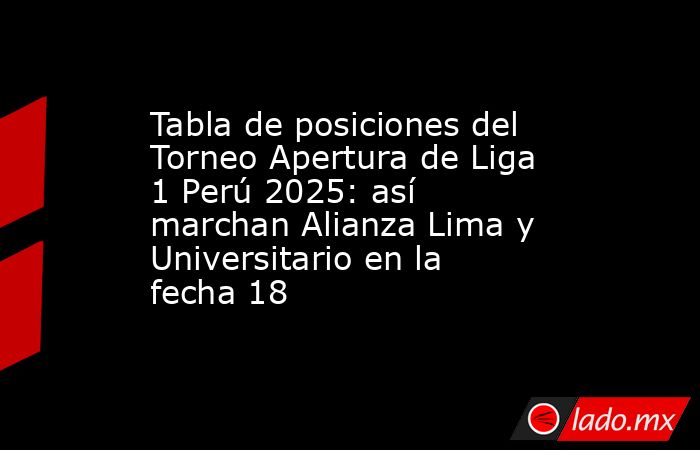 Tabla de posiciones del Torneo Apertura de Liga 1 Perú 2025: así marchan Alianza Lima y Universitario en la fecha 18. Noticias en tiempo real