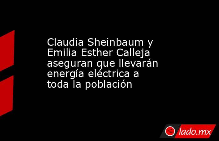 Claudia Sheinbaum y Emilia Esther Calleja aseguran que llevarán energía eléctrica a toda la población. Noticias en tiempo real