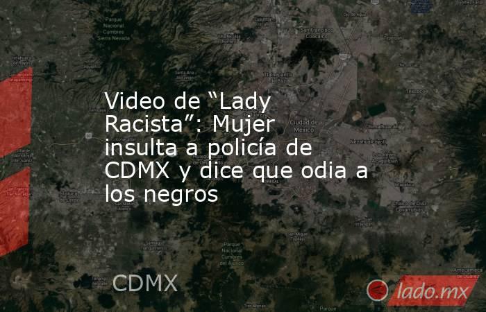 Video de “Lady Racista”: Mujer insulta a policía de CDMX y dice que odia a los negros. Noticias en tiempo real