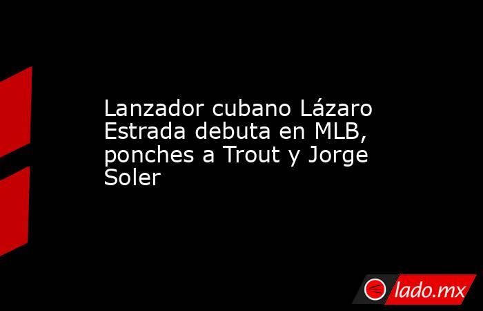 Lanzador cubano Lázaro Estrada debuta en MLB, ponches a Trout y Jorge Soler. Noticias en tiempo real