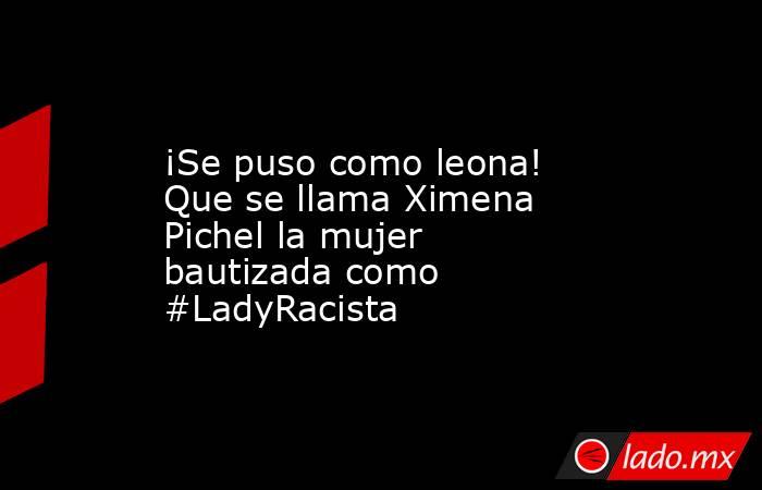 ¡Se puso como leona! Que se llama Ximena Pichel la mujer bautizada como #LadyRacista. Noticias en tiempo real