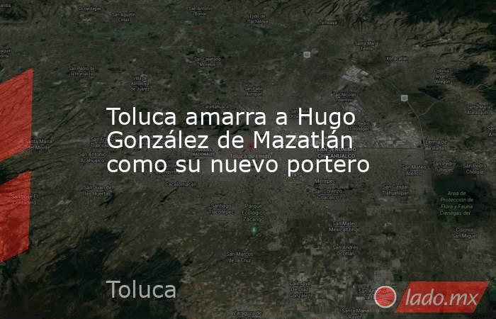 Toluca amarra a Hugo González de Mazatlán como su nuevo portero. Noticias en tiempo real