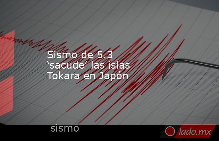 Sismo de 5.3 ‘sacude’ las islas Tokara en Japón. Noticias en tiempo real