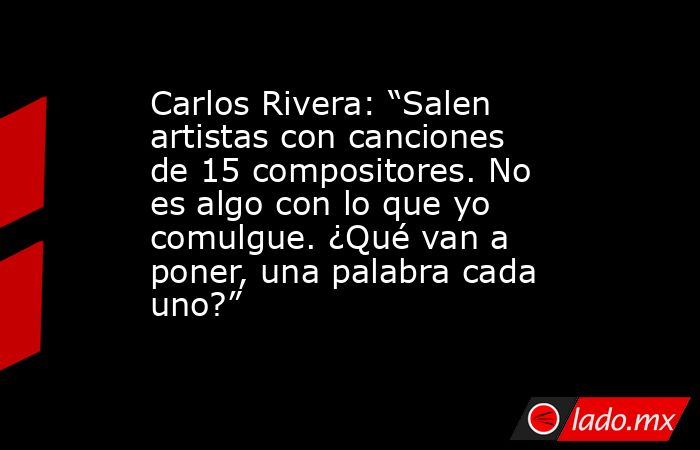 Carlos Rivera: “Salen artistas con canciones de 15 compositores. No es algo con lo que yo comulgue. ¿Qué van a poner, una palabra cada uno?”. Noticias en tiempo real