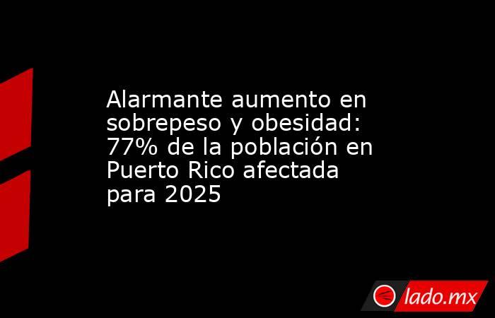 Alarmante aumento en sobrepeso y obesidad: 77% de la población en Puerto Rico afectada para 2025. Noticias en tiempo real