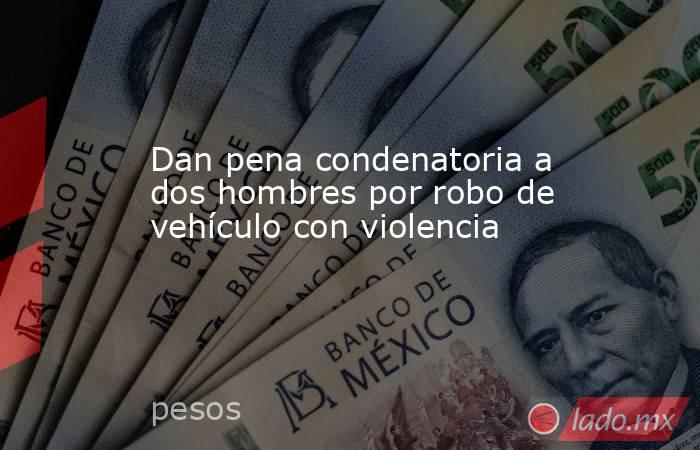 Dan pena condenatoria a dos hombres por robo de vehículo con violencia. Noticias en tiempo real