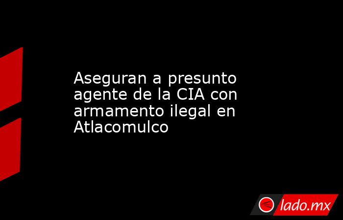 Aseguran a presunto agente de la CIA con armamento ilegal en Atlacomulco. Noticias en tiempo real