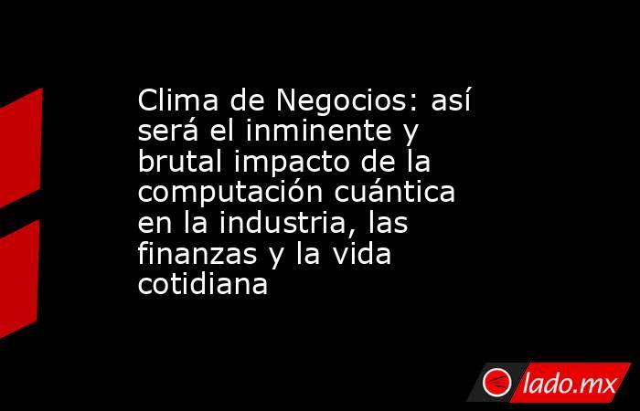 Clima de Negocios: así será el inminente y brutal impacto de la computación cuántica en la industria, las finanzas y la vida cotidiana. Noticias en tiempo real
