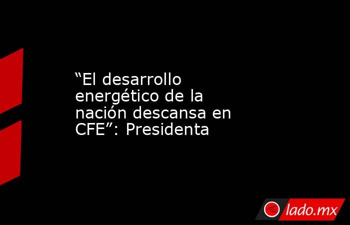“El desarrollo energético de la nación descansa en CFE”: Presidenta. Noticias en tiempo real