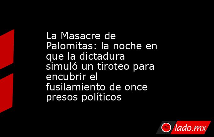 La Masacre de Palomitas: la noche en que la dictadura simuló un tiroteo para encubrir el fusilamiento de once presos políticos. Noticias en tiempo real
