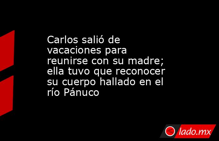 Carlos salió de vacaciones para reunirse con su madre; ella tuvo que reconocer su cuerpo hallado en el río Pánuco. Noticias en tiempo real