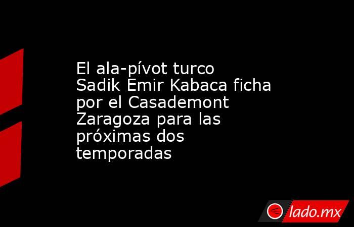 El ala-pívot turco Sadik Emir Kabaca ficha por el Casademont Zaragoza para las próximas dos temporadas. Noticias en tiempo real