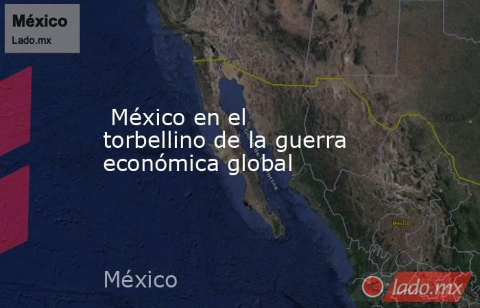  México en el torbellino de la guerra económica global. Noticias en tiempo real