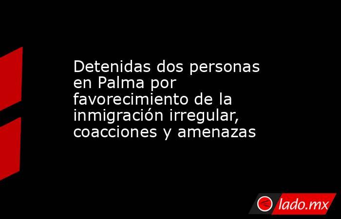Detenidas dos personas en Palma por favorecimiento de la inmigración irregular, coacciones y amenazas. Noticias en tiempo real