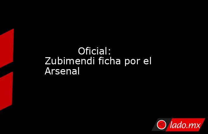           Oficial: Zubimendi ficha por el Arsenal      . Noticias en tiempo real