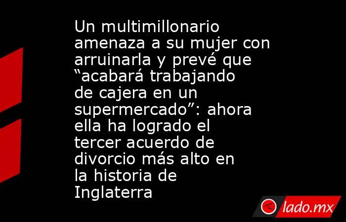 Un multimillonario amenaza a su mujer con arruinarla y prevé que “acabará trabajando de cajera en un supermercado”: ahora ella ha logrado el tercer acuerdo de divorcio más alto en la historia de Inglaterra . Noticias en tiempo real