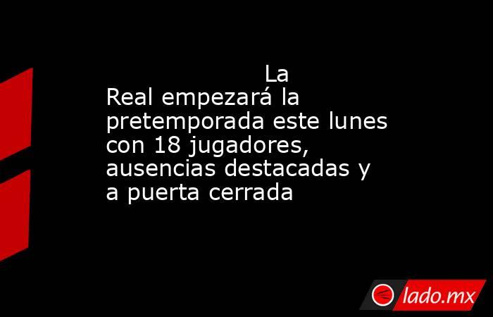                                                                     La Real empezará la pretemporada este lunes con 18 jugadores, ausencias destacadas y a puerta cerrada                                                                . Noticias en tiempo real
