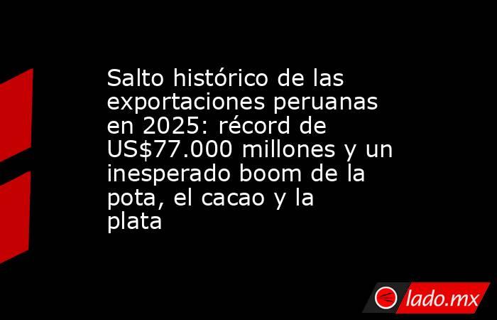 Salto histórico de las exportaciones peruanas en 2025: récord de US$77.000 millones y un inesperado boom de la pota, el cacao y la plata. Noticias en tiempo real