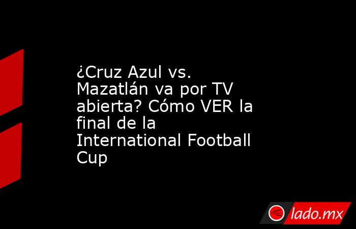 ¿Cruz Azul vs. Mazatlán va por TV abierta? Cómo VER la final de la International Football Cup. Noticias en tiempo real