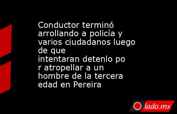 Conductor terminó arrollando a policía y varios ciudadanos luego de que intentaran detenlo por atropellar a un hombre de la tercera edad en Pereira. Noticias en tiempo real