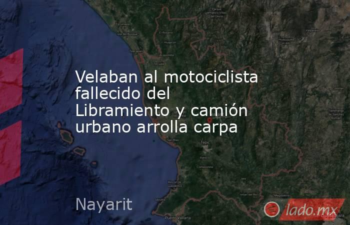Velaban al motociclista fallecido del Libramiento y camión urbano arrolla carpa. Noticias en tiempo real