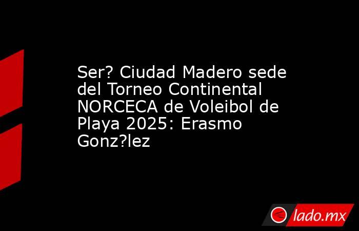 Ser? Ciudad Madero sede del Torneo Continental NORCECA de Voleibol de Playa 2025: Erasmo Gonz?lez. Noticias en tiempo real