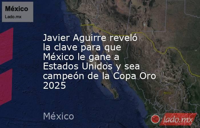 Javier Aguirre reveló la clave para que México le gane a Estados Unidos y sea campeón de la Copa Oro 2025. Noticias en tiempo real