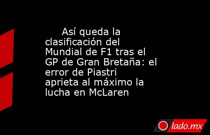                              Así queda la clasificación del Mundial de F1 tras el GP de Gran Bretaña: el error de Piastri aprieta al máximo la lucha en McLaren                         . Noticias en tiempo real