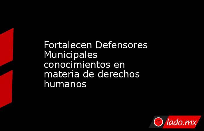 Fortalecen Defensores Municipales conocimientos en materia de derechos humanos. Noticias en tiempo real